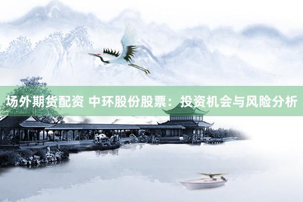场外期货配资 中环股份股票：投资机会与风险分析
