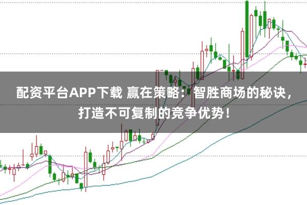配资平台APP下载 赢在策略：智胜商场的秘诀，打造不可复制的竞争优势！