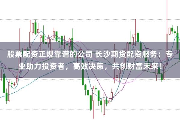 股票配资正规靠谱的公司 长沙期货配资服务：专业助力投资者，高效决策，共创财富未来！