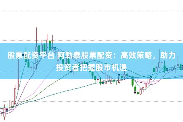 股票配资平台 阿勒泰股票配资：高效策略，助力投资者把握股市机遇