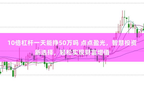10倍杠杆一天能挣50万吗 点点盈光，智慧投资新选择，轻松实现财富增值