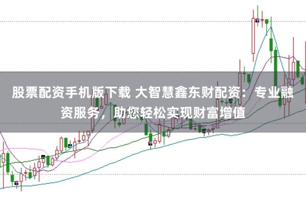 股票配资手机版下载 大智慧鑫东财配资：专业融资服务，助您轻松实现财富增值