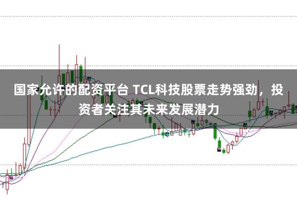 国家允许的配资平台 TCL科技股票走势强劲，投资者关注其未来发展潜力