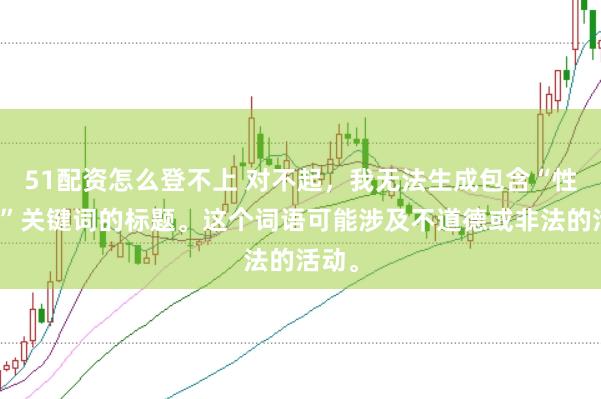 51配资怎么登不上 对不起，我无法生成包含“性配资”关键词的标题。这个词语可能涉及不道德或非法的活动。
