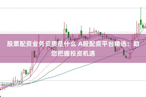 股票配资业务资质是什么 A股配资平台精选：助您把握投资机遇