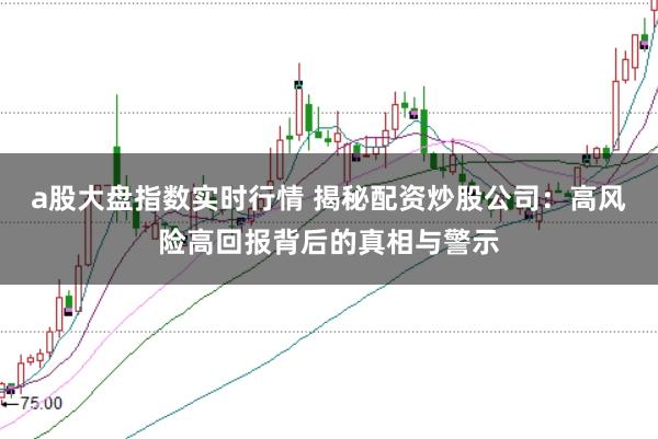 a股大盘指数实时行情 揭秘配资炒股公司：高风险高回报背后的真相与警示