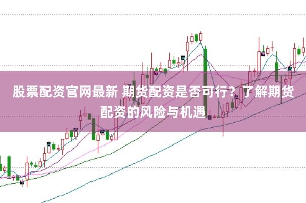 股票配资官网最新 期货配资是否可行？了解期货配资的风险与机遇