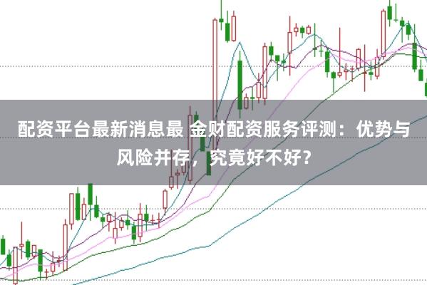 配资平台最新消息最 金财配资服务评测：优势与风险并存，究竟好不好？
