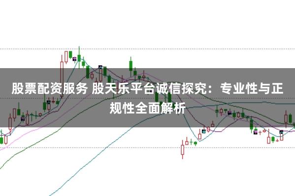 股票配资服务 股天乐平台诚信探究：专业性与正规性全面解析