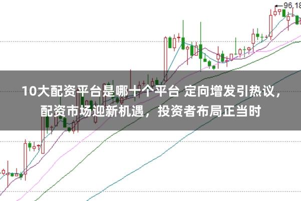 10大配资平台是哪十个平台 定向增发引热议，配资市场迎新机遇，投资者布局正当时