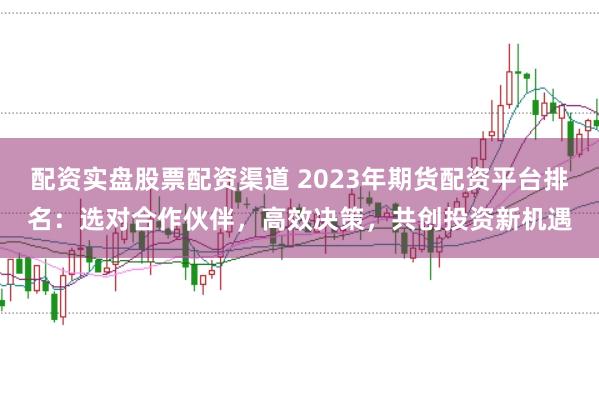 配资实盘股票配资渠道 2023年期货配资平台排名：选对合作伙伴，高效决策，共创投资新机遇