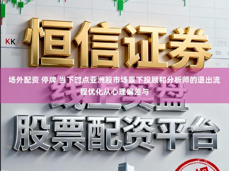 场外配资 停牌 当下时点亚洲股市场景下投顾和分析师的退出流程优化从心理偏差与