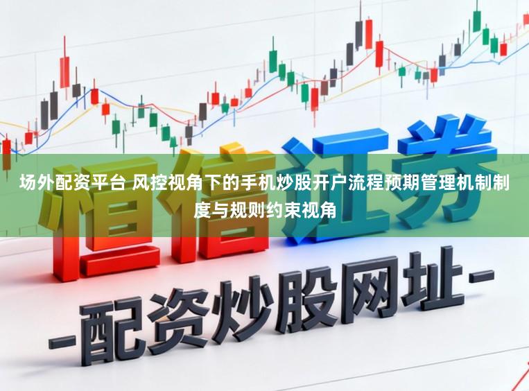 场外配资平台 风控视角下的手机炒股开户流程预期管理机制制度与规则约束视角