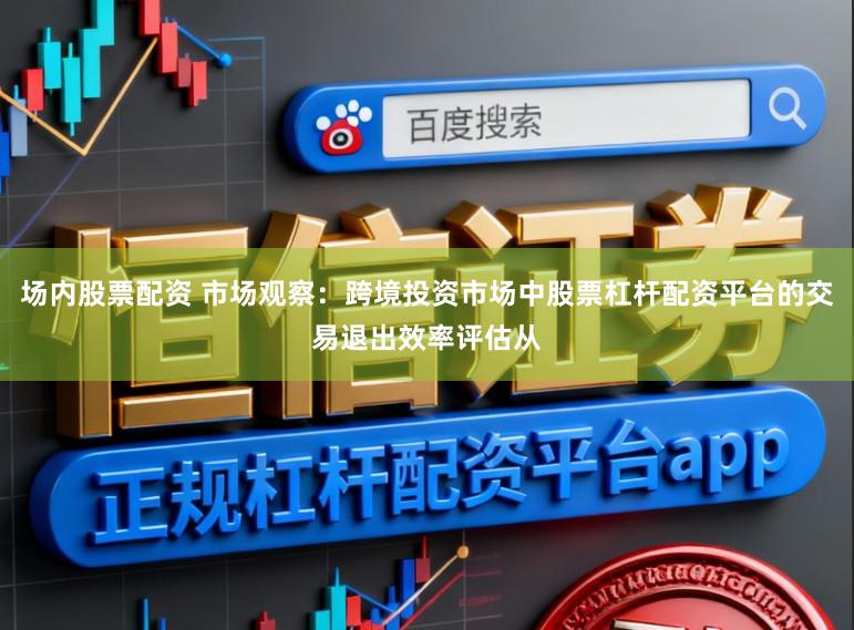 场内股票配资 市场观察：跨境投资市场中股票杠杆配资平台的交易退出效率评估从