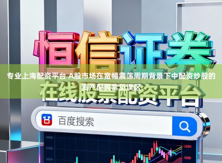 专业上海配资平台 A股市场在宽幅震荡周期背景下中配资炒股的资产配置常见误区