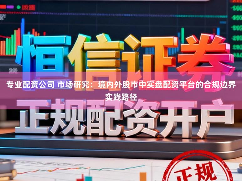 专业配资公司 市场研究：境内外股市中实盘配资平台的合规边界实践路径